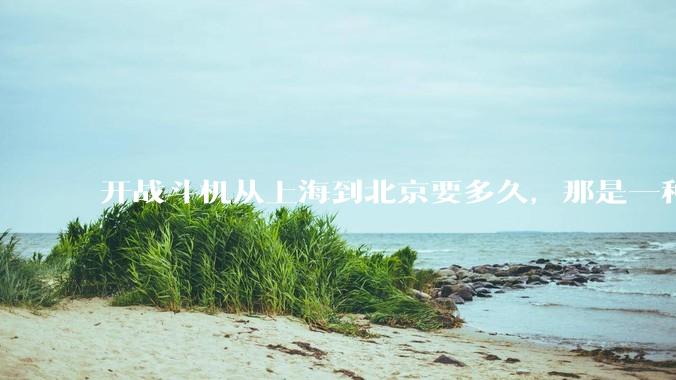 开战斗机从上海到北京要多久，那是一种什么样的体验？