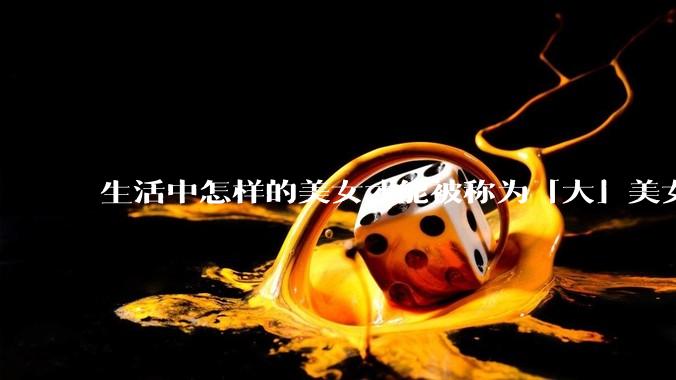 生活中怎样的美女才能被称为「大」美女？